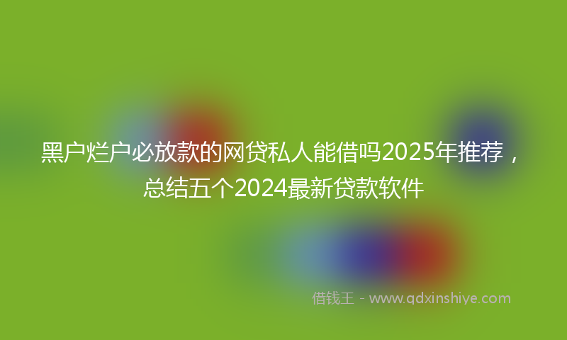 黑户烂户必放款的网贷私人能借吗2025年推荐，总结五个2024最新贷款软件