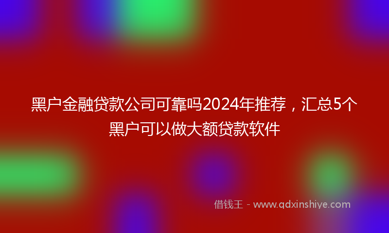 黑户金融贷款公司可靠吗2024年推荐，汇总5个黑户可以做大额贷款软件