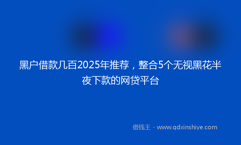 黑户借款几百2025年推荐，整合5个无视黑花半夜下款的网贷平台