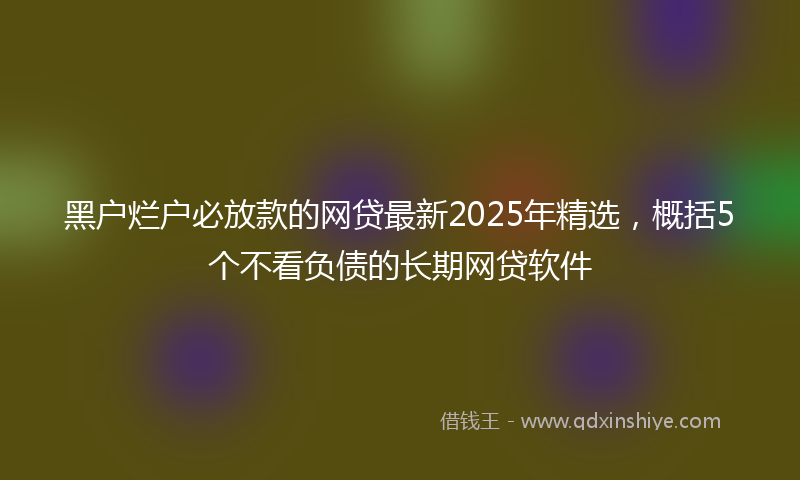 黑户烂户必放款的网贷最新2025年精选，概括5个不看负债的长期网贷软件