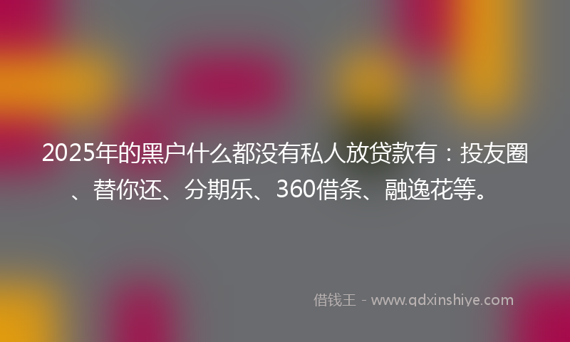 2025年的黑户什么都没有私人放贷款有：投友圈、替你还、分期乐、360借条、融逸花等。