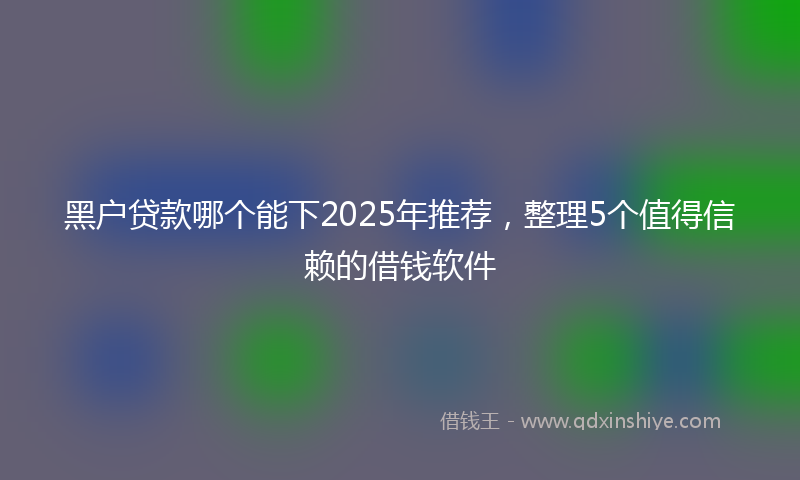 黑户贷款哪个能下2025年推荐，整理5个值得信赖的借钱软件