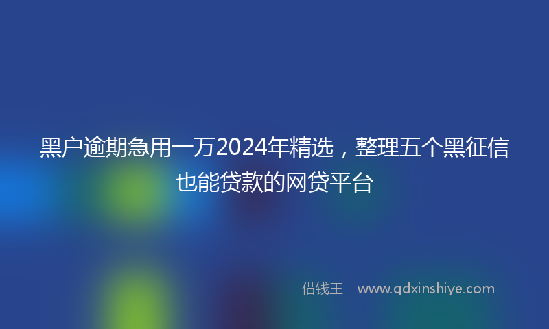 黑户逾期急用一万2024年精选，整理五个黑征信也能贷款的网贷平台