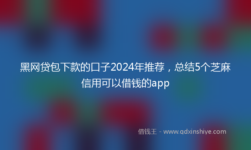 黑网贷包下款的口子2024年推荐，总结5个芝麻信用可以借钱的app
