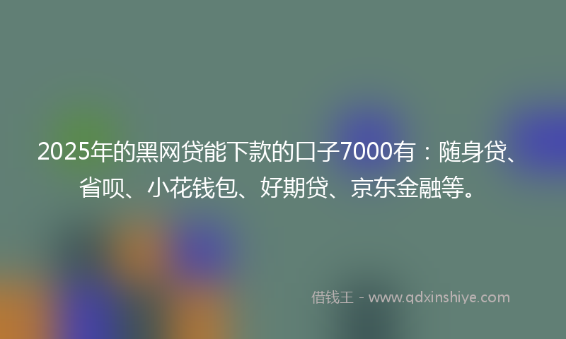 2025年的黑网贷能下款的口子7000有：随身贷、省呗、小花钱包、好期贷、京东金融等。