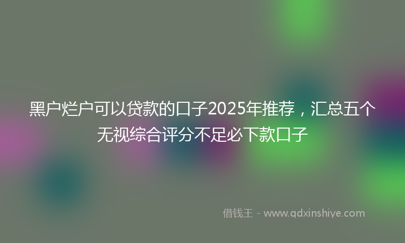 黑户烂户可以贷款的口子2025年推荐，汇总五个无视综合评分不足必下款口子