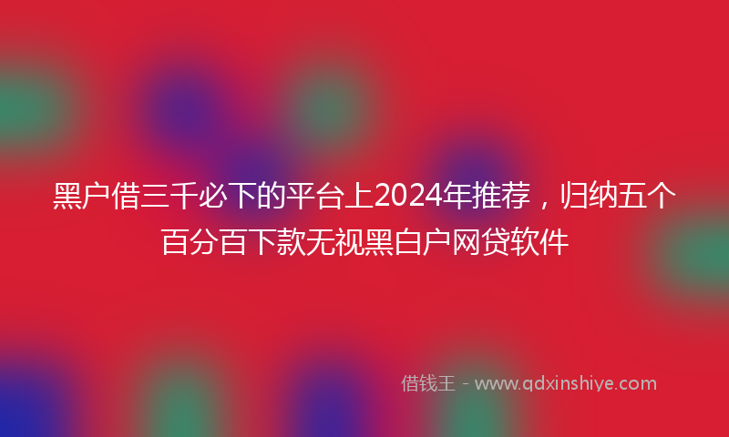 黑户借三千必下的平台上2024年推荐，归纳五个百分百下款无视黑白户网贷软件