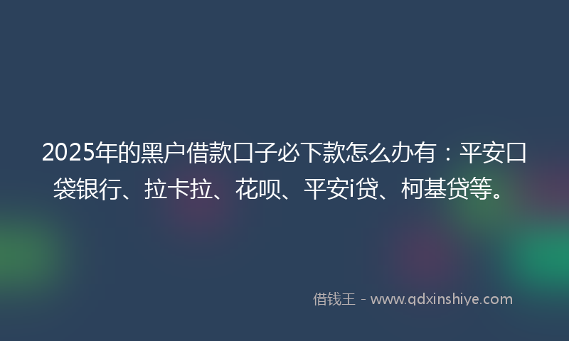2025年的黑户借款口子必下款怎么办有：平安口袋银行、拉卡拉、花呗、平安i贷、柯基贷等。