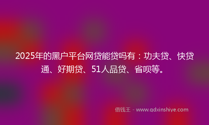 2025年的黑户平台网贷能贷吗有：功夫贷、快贷通、好期贷、51人品贷、省呗等。