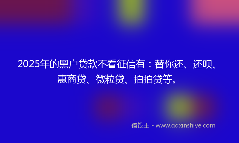 2025年的黑户贷款不看征信有：替你还、还呗、惠商贷、微粒贷、拍拍贷等。