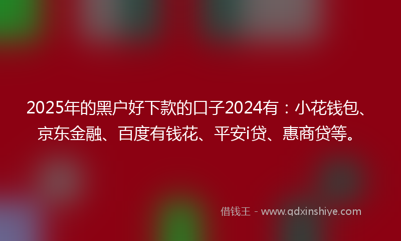 2025年的黑户好下款的口子2024有：小花钱包、京东金融、百度有钱花、平安i贷、惠商贷等。