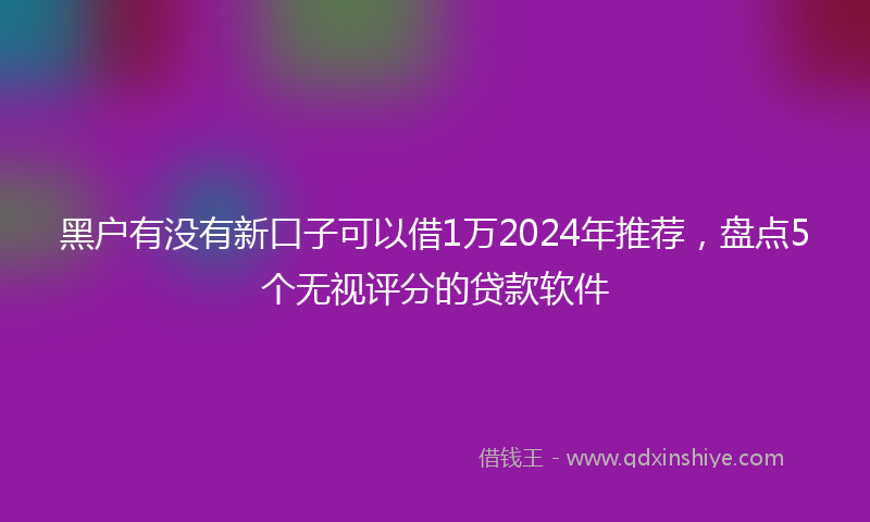 黑户有没有新口子可以借1万2024年推荐，盘点5个无视评分的贷款软件