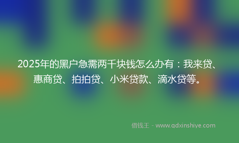 2025年的黑户急需两千块钱怎么办有：我来贷、惠商贷、拍拍贷、小米贷款、滴水贷等。