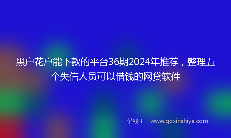 黑户花户能下款的平台36期2024年推荐，整理五个失信人员可以借钱的网贷软件