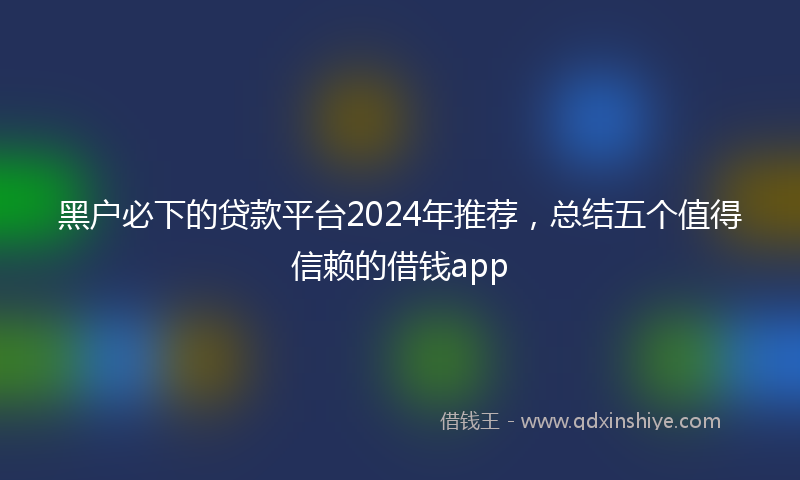 黑户必下的贷款平台2024年推荐，总结五个值得信赖的借钱app