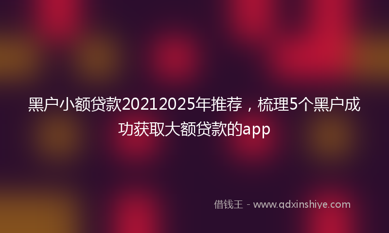 黑户小额贷款20212025年推荐，梳理5个黑户成功获取大额贷款的app