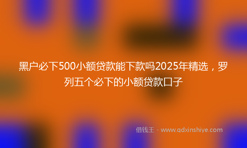 黑户必下500小额贷款能下款吗2025年精选，罗列五个必下的小额贷款口子
