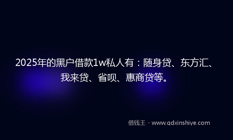 2025年的黑户借款1w私人有：随身贷、东方汇、我来贷、省呗、惠商贷等。