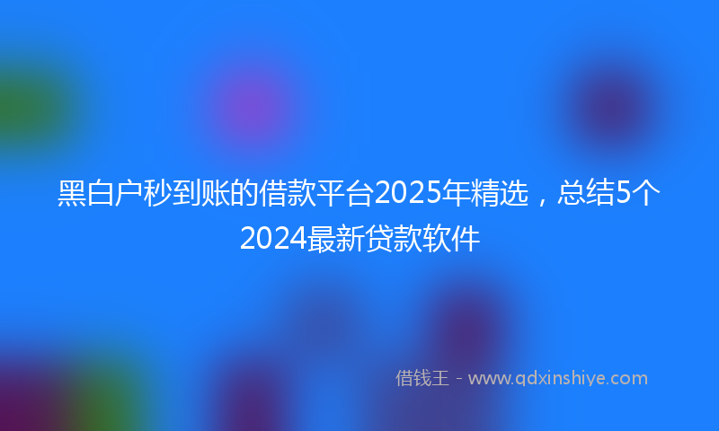 黑白户秒到账的借款平台2025年精选，总结5个2024最新贷款软件