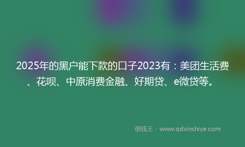 2025年的黑户能下款的口子2023有：美团生活费、花呗、中原消费金融、好期贷、e微贷等。