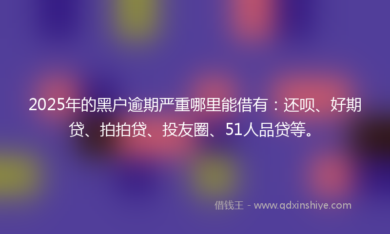 2025年的黑户逾期严重哪里能借有：还呗、好期贷、拍拍贷、投友圈、51人品贷等。