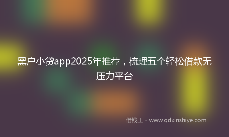 黑户小贷app2025年推荐，梳理五个轻松借款无压力平台