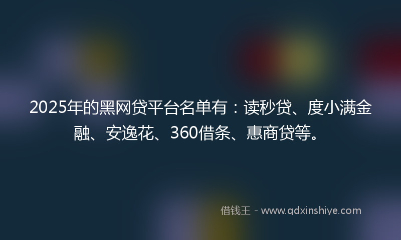 2025年的黑网贷平台名单有：读秒贷、度小满金融、安逸花、360借条、惠商贷等。