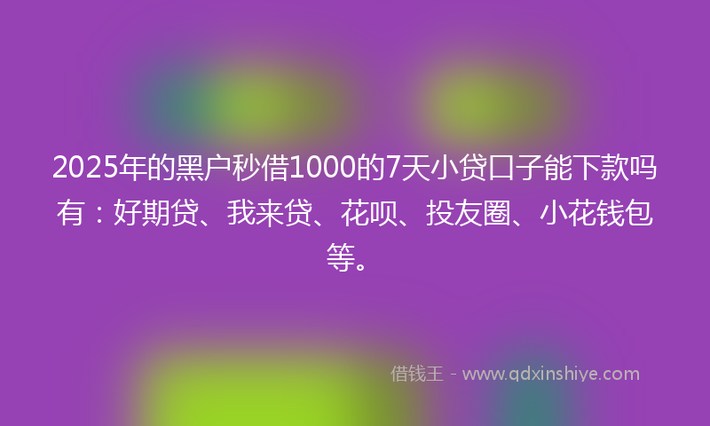 2025年的黑户秒借1000的7天小贷口子能下款吗有：好期贷、我来贷、花呗、投友圈、小花钱包等。
