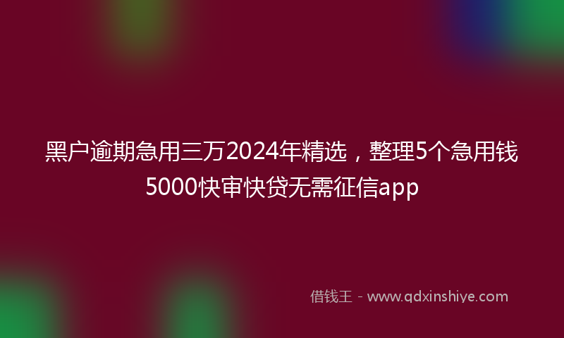 黑户逾期急用三万2024年精选，整理5个急用钱5000快审快贷无需征信app