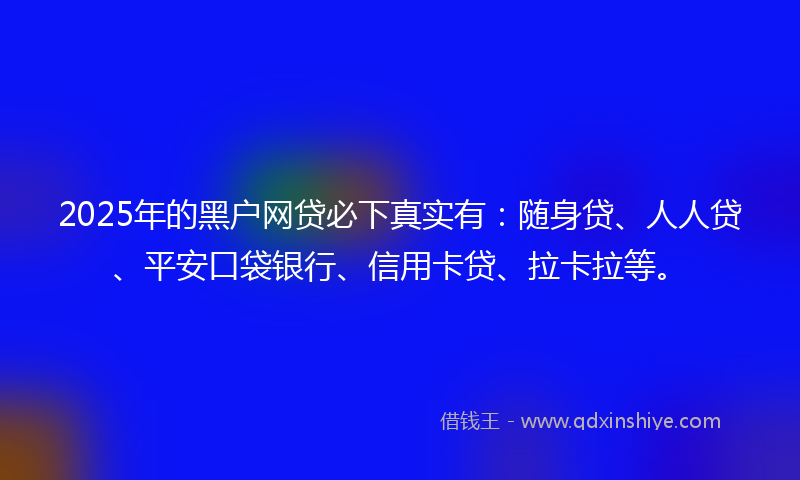 2025年的黑户网贷必下真实有：随身贷、人人贷、平安口袋银行、信用卡贷、拉卡拉等。