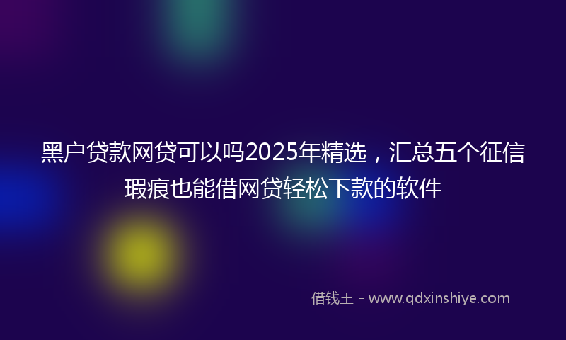 黑户贷款网贷可以吗2025年精选，汇总五个征信瑕疵也能借网贷轻松下款的软件