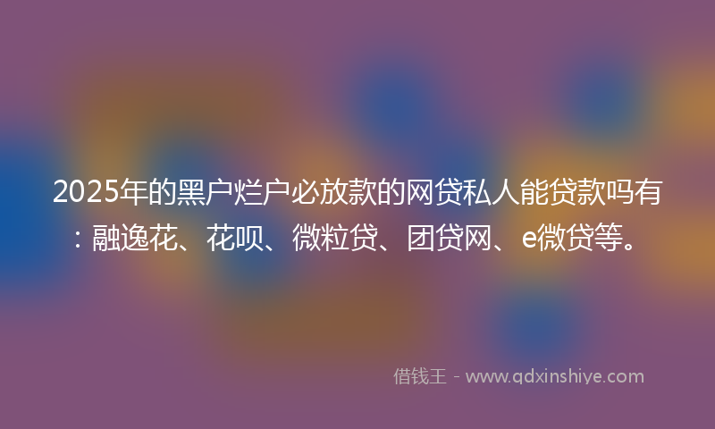 2025年的黑户烂户必放款的网贷私人能贷款吗有：融逸花、花呗、微粒贷、团贷网、e微贷等。
