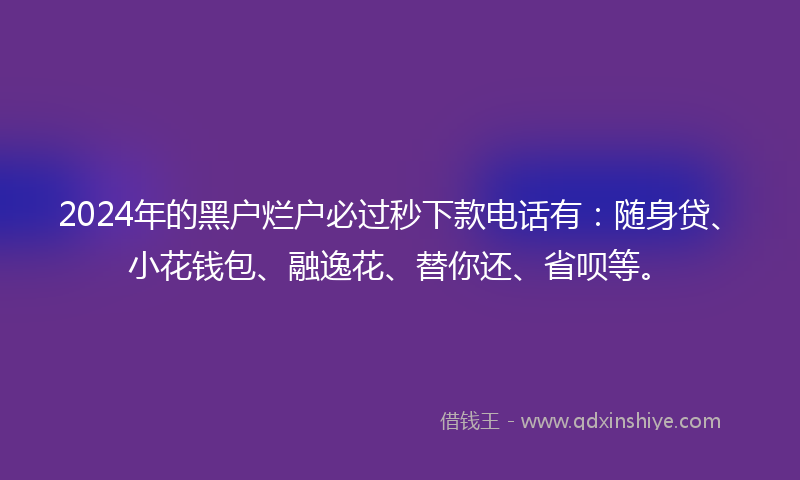 2024年的黑户烂户必过秒下款电话有：随身贷、小花钱包、融逸花、替你还、省呗等。