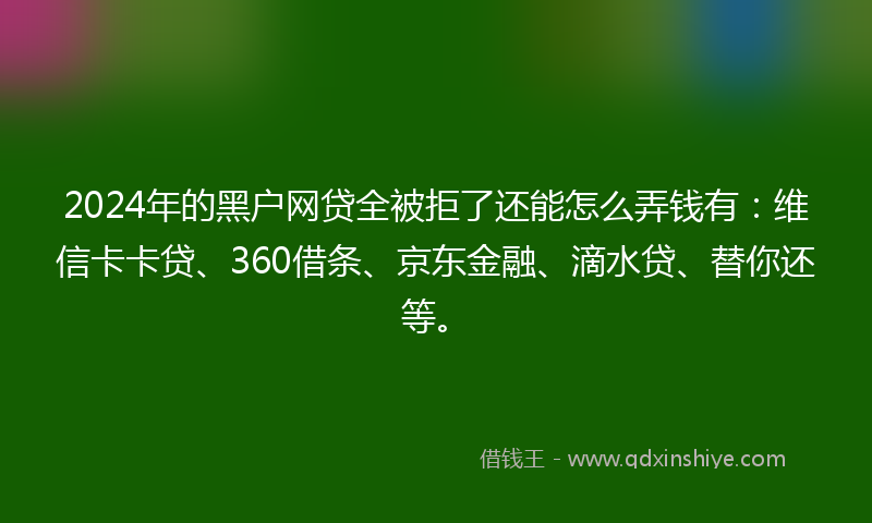 2024年的黑户网贷全被拒了还能怎么弄钱有：维信卡卡贷、360借条、京东金融、滴水贷、替你还等。
