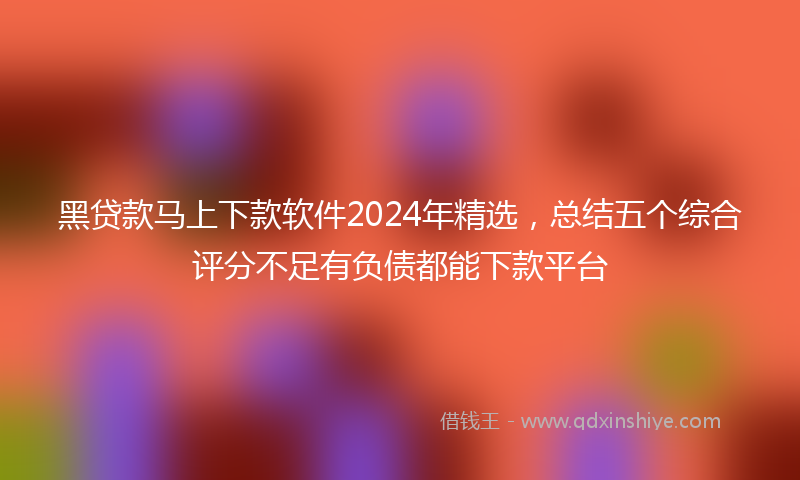 黑贷款马上下款软件2024年精选，总结五个综合评分不足有负债都能下款平台
