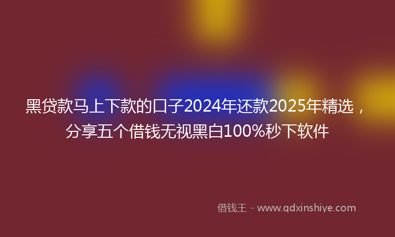 黑贷款马上下款的口子2024年还款2025年精选，分享五个借钱无视黑白100%秒下软件