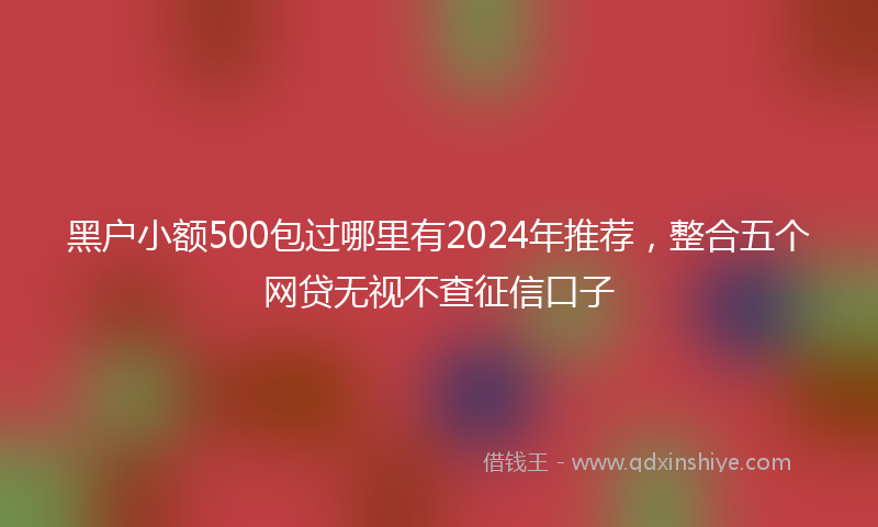 黑户小额500包过哪里有2024年推荐，整合五个网贷无视不查征信口子