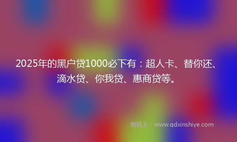 2025年的黑户贷1000必下有：超人卡、替你还、滴水贷、你我贷、惠商贷等。