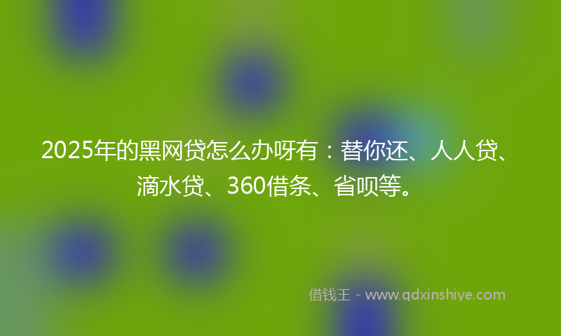 2025年的黑网贷怎么办呀有：替你还、人人贷、滴水贷、360借条、省呗等。