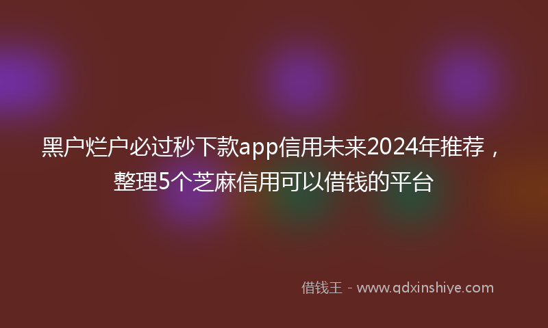 黑户烂户必过秒下款app信用未来2024年推荐，整理5个芝麻信用可以借钱的平台