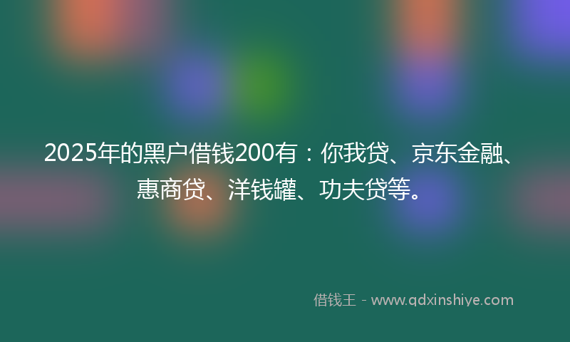 2025年的黑户借钱200有:你我贷、京东金融、惠商贷、洋钱罐、功夫贷等。