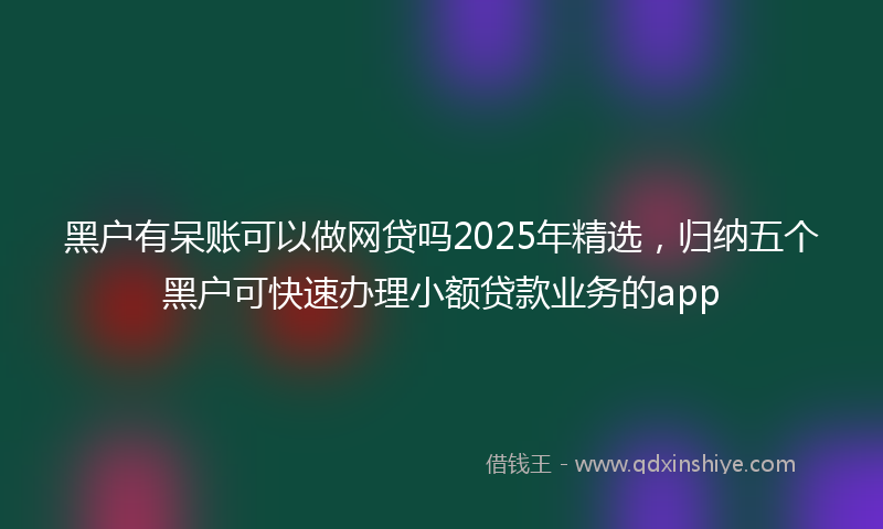 黑户有呆账可以做网贷吗2025年精选，归纳五个黑户可快速办理小额贷款业务的app