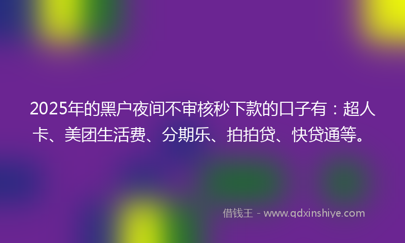 2025年的黑户夜间不审核秒下款的口子有：超人卡、美团生活费、分期乐、拍拍贷、快贷通等。
