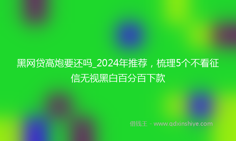 黑网贷高炮要还吗_2024年推荐，梳理5个不看征信无视黑白百分百下款