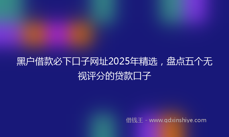 黑户借款必下口子网址2025年精选，盘点五个无视评分的贷款口子