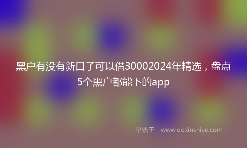 黑户有没有新口子可以借30002024年精选，盘点5个黑户都能下的app