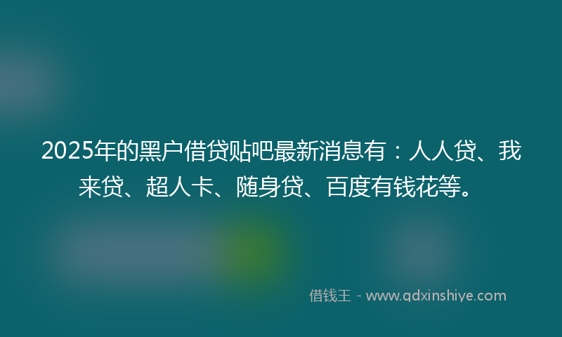 2025年的黑户借贷贴吧最新消息有：人人贷、我来贷、超人卡、随身贷、百度有钱花等。