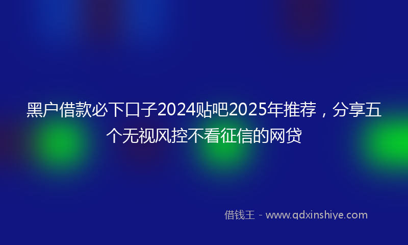 黑户借款必下口子2024贴吧2025年推荐，分享五个无视风控不看征信的网贷