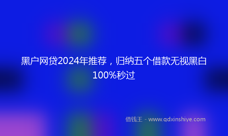 黑户网贷2024年推荐，归纳五个借款无视黑白100%秒过