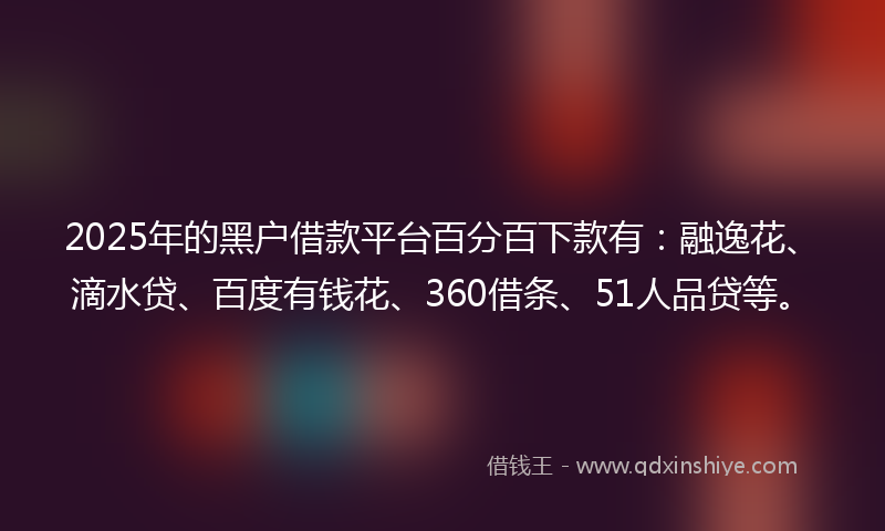 2025年的黑户借款平台百分百下款有：融逸花、滴水贷、百度有钱花、360借条、51人品贷等。